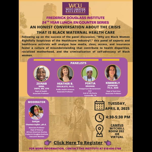 An Honest Conversation About the Crisis that is Black Maternal Health Care. Following up on the success of the panel discussion, 'Why are Black Women Rightfully Suspicious of the Healthcare Industry?,' this panel of experts and healthcare activists will analyze how media, class, access, and insurance foster a culture of misunderstanding that contribute to health disparities, racialized motherhood, and the criminalization of self-advocacy of Black women. Zeinab Baba, DRPH, MS, CPH Dept of Health Associate Professor, Heather B. Edelblute, Ph.D. Public Health Sciences Associate Professor, Portia Graham, Postpartum Bereavement and End of Life Doula Coatesville, PA, Kimberly Johnson Ph.D., RDN Dept of Nutrition Associate Professor, tonya thames-taylor, ph.d. Associate Professor Dept of History/African American Studies, Frederick Douglass Institute, Executive Member. Tuesday, April 8, 2025 4:#0-5:30pm Campus Mitchell Room 202 or Virtual
