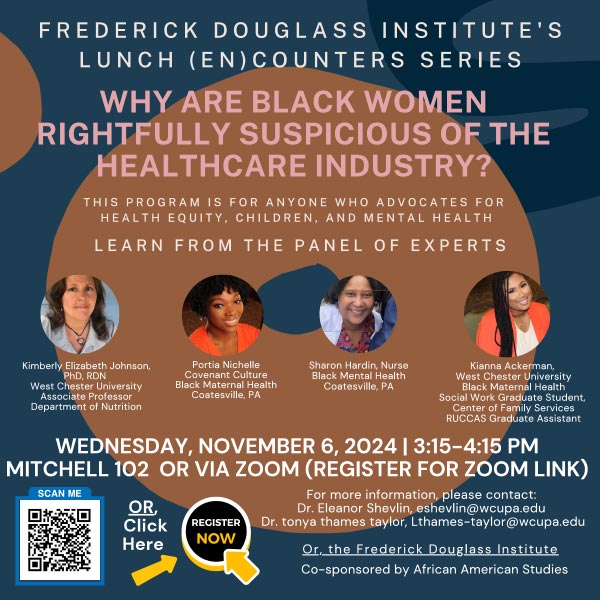 Why are Black Women Rightfully Suspicious of the Healthcare Industry? This program is for anyone who advocates for health equity, children, and mental health. Learn from the panel of experts. Kimberly Elizabeth Johnson PhD, RDN West Chester University Associate Professor Department of Nutrition, Portia Nichelle Covenant Culture Black Maternal Health Coatesville, PA, Sharon Hardin, Nurse Black Mental Health, Coatesville, PA, Kianna Ackerman West Chester University Black Maternal Health Social Work Graduate Student, Center of Family Services RUCCAS Graduate Assistant. Wednesday, November 6, 2024 3:15 - 4:15pm Mitchell 102 or via zoom (register for zoom link)