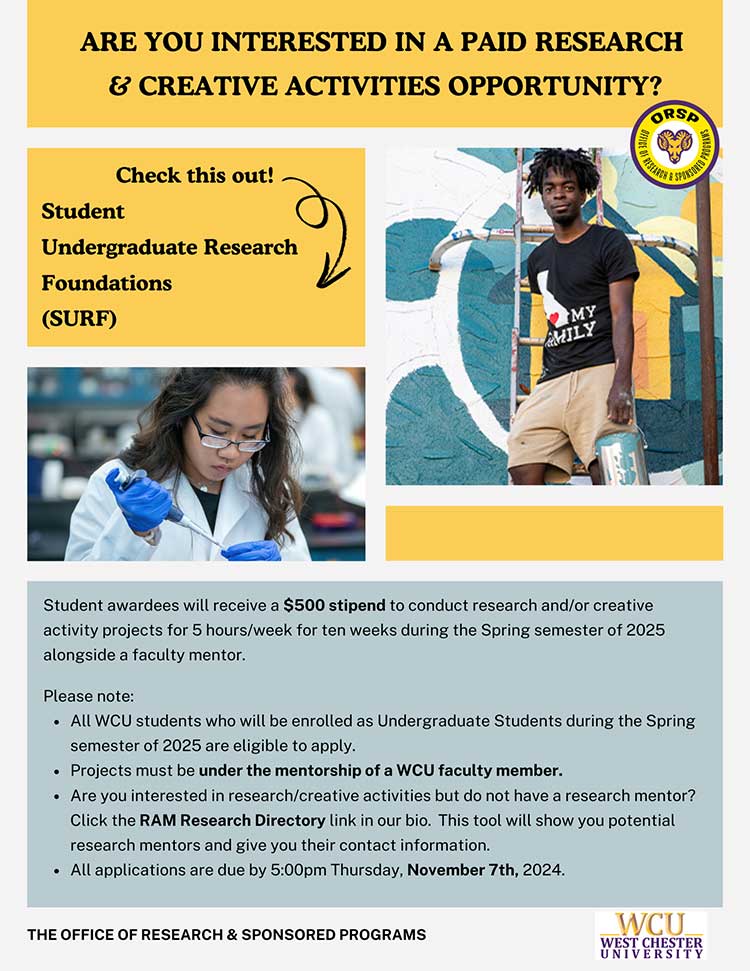                        ARE YOU INTERESTED IN A PAID RESEARCH                       & CREATIVE ACTIVITIES OPPORTUNITY?                       Check this out!                       Student                       Undergraduate Research                       Foundations                       (SURF)                       MY                       MILY                       ORSP                       OF RESEARCH                       SPONSORED                       Student awardees will receive a $500 stipend to conduct research and/or creative                       activity projects for 5 hours/week for ten weeks during the Spring semester of 2025 alongside a faculty mentor.                       Please note:                       - All WCU students who will be enrolled as Undergraduate Students during the Spring semester of 2025 are eligible to apply.                       - Projects must be under the mentorship of a WCU faculty member.                       - Are you interested in research/creative activities but do not have a research mentor? Click the RAM Research Directory link in our bio. This tool will show you potential research mentors and give you their contact information.                       - All applications are due by 5:00pm Thursday, November 7th, 2024.                       THE OFFICE OF RESEARCH & SPONSORED PROGRAMS                       WCU                       WEST CHESTER UNIVERSITY