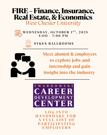          FIRE - Finance, Insurance, Real Estate, & Economics West Chester University         WEDNESDAY, OCTOBER 1ST, 2025         5:00 7:00 PM         SYKES BALLROOMS         Meet alumni & employers         to explore jobs and         internship and gain         insight into the industry         TWARDOWSKI         CAREER         DEVELOPMENT         CENTER         LOG INTO         HANDSHAKE FOR A FULL LIST OF         PARTICIPATING EMPLOYERS