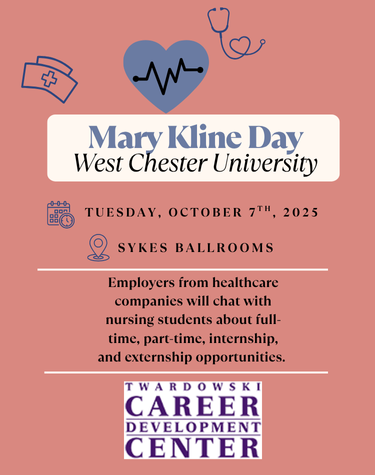          Mary Kline Day West Chester University         TUESDAY, OCTOBER 7TH, 2025         SYKES BALLROOMS         Employers from healthcare companies will chat with nursing students about full- time, part-time, internship, and externship opportunities.         TWARDOWSKI         CAREER         DEVELOPMENT         CENTER