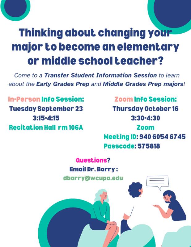 Thinking about changing your major to become an elementary or middle school teacher? Come to a Transfer Student Information Session to learn about the Early Grades Prep and Middle Grades Prep majors! In-Person Info Session: Tuesday September 23 3:15-4:15 Recitation Hall rm 106A. Zoom Info Session: Thursday October 16 3:30-4:30 Zoom Meeting ID: 940 6054 6745 Passcode: 575818. Questions? Email Dr. Barry dbarry@wcupa.edu