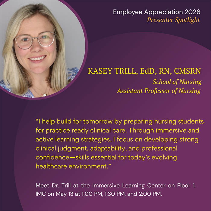  Employee Appreciation 2026 Presenter Spotlight KASEY TRILL, EdD, RN, CMSRN School of Nursing Assistant Professor of Nursing 'I help build for tomorrow by preparing nursing students for practice ready clinical care. Through immersive and active learning strategies, I focus on developing strong clinical judgment, adaptability, and professional confidence-skills essential for today's evolving healthcare environment.' Meet Dr. Trill at the Immersive Learning Center on Floor 1, IMC on May 13 at 1:00 PM, 1:30 PM, and 2:00 PM.