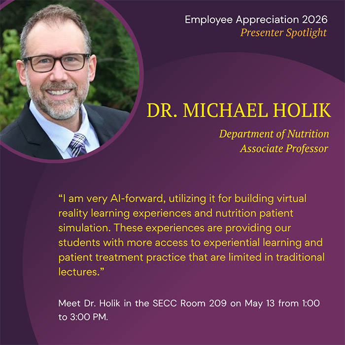  Employee Appreciation 2026 Presenter Spotlight DR. MICHAEL HOLIK Department of Nutrition Associate Professor 'I am very Al-forward, utilizing it for building virtual reality learning experiences and nutrition patient simulation. These experiences are providing our students with more access to experiential learning and patient treatment practice that are limited in traditional lectures.' Meet Dr. Holik in the SECC Room 209 on May 13 from 1:00 to 3:00 PM.