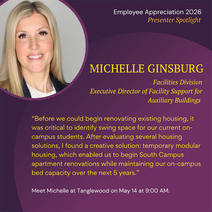  Employee Appreciation 2026 Presenter Spotlight MICHELLE GINSBURG Facilities Division Executive Director of Facility Support for Auxiliary Buildings 'Before we could begin renovating existing housing, it was critical to identify swing space for our current on- campus students. After evaluating several housing solutions, I found a creative solution: temporary modular housing, which enabled us to begin South Campus apartment renovations while maintaining our on-campus bed capacity over the next 5 years.' Meet Michelle at Tanglewood on May 14 at 9:00 AM.