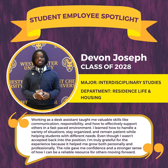 STUDENT EMPLOYEE SPOTLIGHT          Devon Joseph          CLASS OF 2028          ST CHE MAJOR: INTERDISCIPLINARY STUDIES JIVERS          DEPARTMENT: RESIDENCE LIFE & HOUSING          Working as a desk assistant taught me valuable skills like communication, responsibility, and how to effectively support others in a fast-paced environment. I learned how to handle a variety of situations, stay organized, and remain patient while helping students with different needs. Even though I wasn't accepted back into the position, I'm truly grateful for the experience because it helped me grow both personally and professionally. The role gave me confidence and a stronger sense of how I can be a reliable resource for others moving forward.