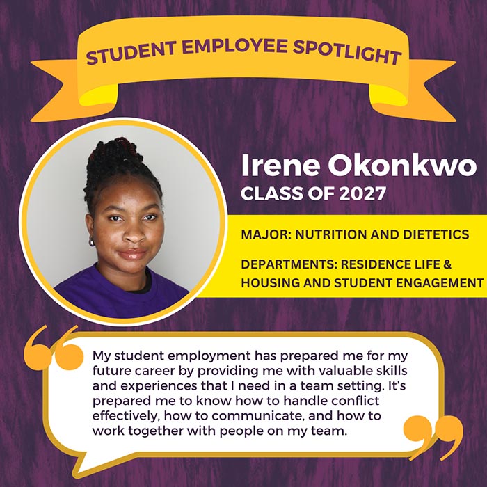 STUDENT EMPLOYEE SPOTLIGHT          Irene Okonkwo          CLASS OF 2027          MAJOR: NUTRITION AND DIETETICS          DEPARTMENTS: RESIDENCE LIFE &          HOUSING AND STUDENT ENGAGEMENT          My student employment has prepared me for my future career by providing me with valuable skills and experiences that I need in a team setting. It's prepared me to know how to handle conflict effectively, how to communicate, and how to work together with people on my team.