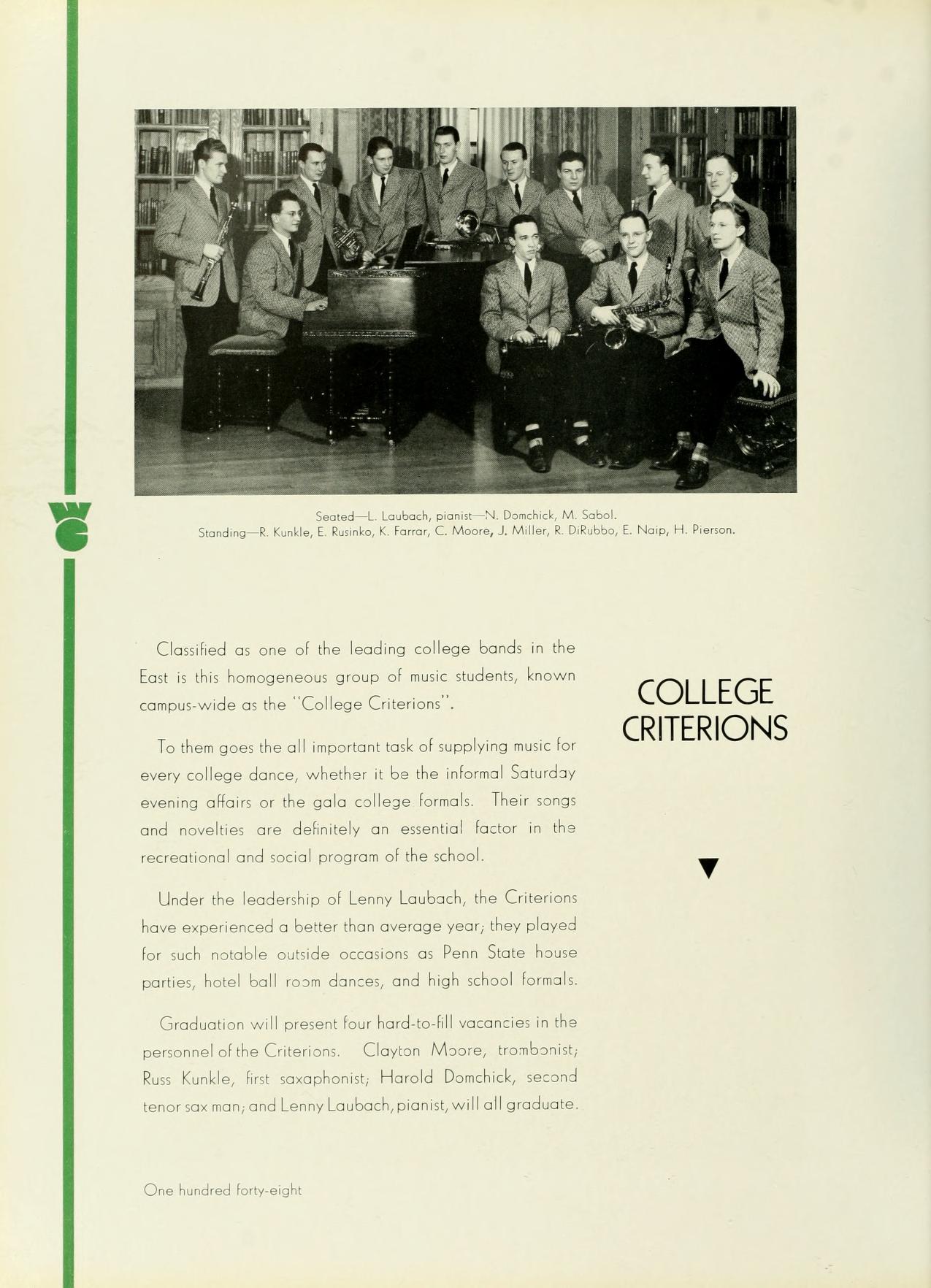   Seed-La Nochick M. Sabol Sonding, L., FC Moore, & Miller, & DRAEN, H. P Classified as one of the leading college bands in the East is this homogeneous group of music students, known campus-wide as the "College Criterions". To them goes the all important task of supplying music for every college dance, whether it be the informal Saturday evening affairs or the gala college formals. Their songs and novelties are definitely an essential factor in the recreational and social program of the school. Under the leadership of Lenny Laubach, the Criterions have experienced a better than average year, they played for such notable outside occasions as Penn State house parties, hotel ball room dances, and high school formals Graduation will present four hard-to-fill vacancies in the personnel of the Creion Clayton Moore, trombonist, Russ Kunkle, fest saxophonist, Harold Donchick, second tenor sax man, and Lenny Laubach, pianist, will all graduate. COLLEGE CRITERIONS One hundred forty-eight