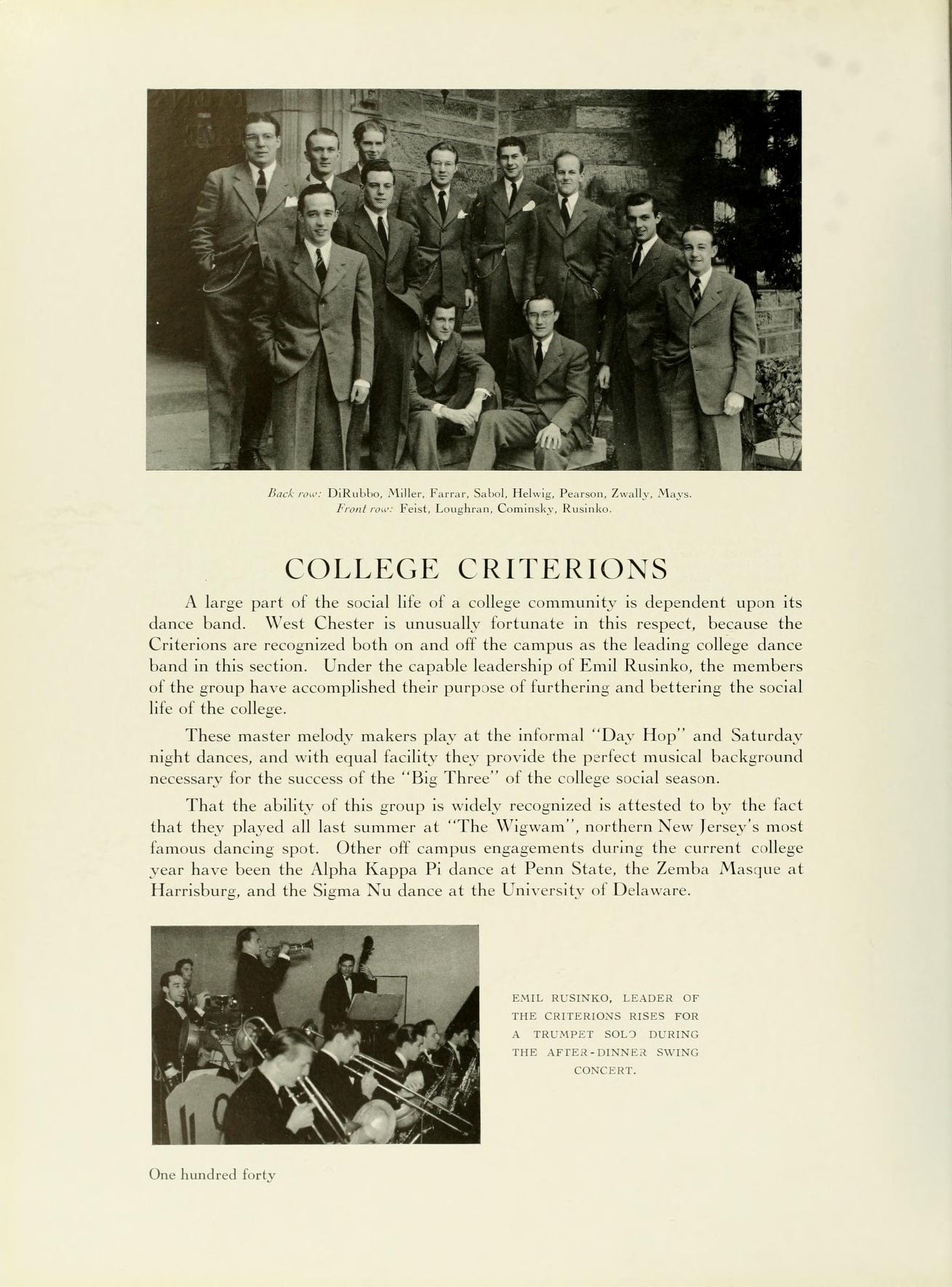   FIXKalda Miller, Fara, Salad, Helig, Perum, Zually, Maya COLLEGE CRITERIONS A large part of the social life of a college community is dependent upon its dance band. West Chester is unusually fortunate in this respect, because the Criterions are recognized both on and off the campus as the leading college dance band in this section. Under the capable leadership of Emil Rusinko, the members of the group have accomplished their purpose of furthering and bettering the social life of the college. These master melody makers play at the informal "Day Hop" and Saturday night dances, and with equal facility they provide the perfect musical background necessary for the success of the "Big Three" of the college social season. That the ability of this group is widely recognized is attested to by the fact that they played all last summer at "The Wigwam", northern New Jersey's most famous dancing spot. Other off campus engagements during the current college year have been the Alpha Kappa Pi dance at Penn State, the Zemba Masque at Harrisburg, and the Sigma Nu dance at the University of Delaware. One hundred forty EMIL RESINS, LEADER OF THE CRITERIONS RISKS FOR A TRUMPET SOU) DURING THE AFTER-INNER KING CONCERT