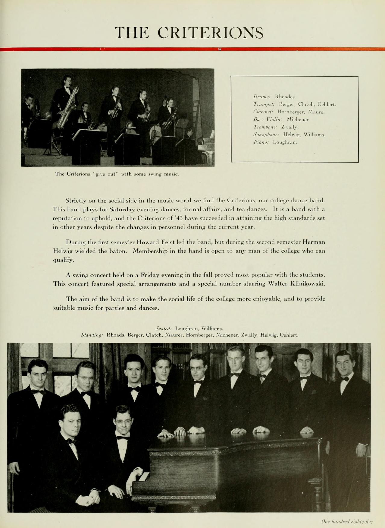   THE CRITERIONS Clara Tramp B, Clack, Henlere The Criteris "give" with eing Strictly on the social side in the music world we find the Criterions, our college dance band. This band plays for Saturday evening dances, formal affairs, and tex dances. It is a band with a reputation to uphold, and the Criterions of have succeelel in attaining the high standards set in other years despite the changes in personnel during the current year. During the first semester Howard Feist led the lund, but during the second semester Herman Helwig wickled the baton. Membership in the band is open to any man of the college who can qualify. A swing concert held on a Friday evening in the fall proved most popular with the students. This concert featured special arrangements and a special number starring Walter Klinikowski. The aim of the band is to make the social life of the college more enjoyable, and to provide suitable music for parties and dances. Seated Loughren, Will Standing Rhu Berger, Clatch, Maurer, Hornlarger, Michener, Zually, Helwig, Ollert