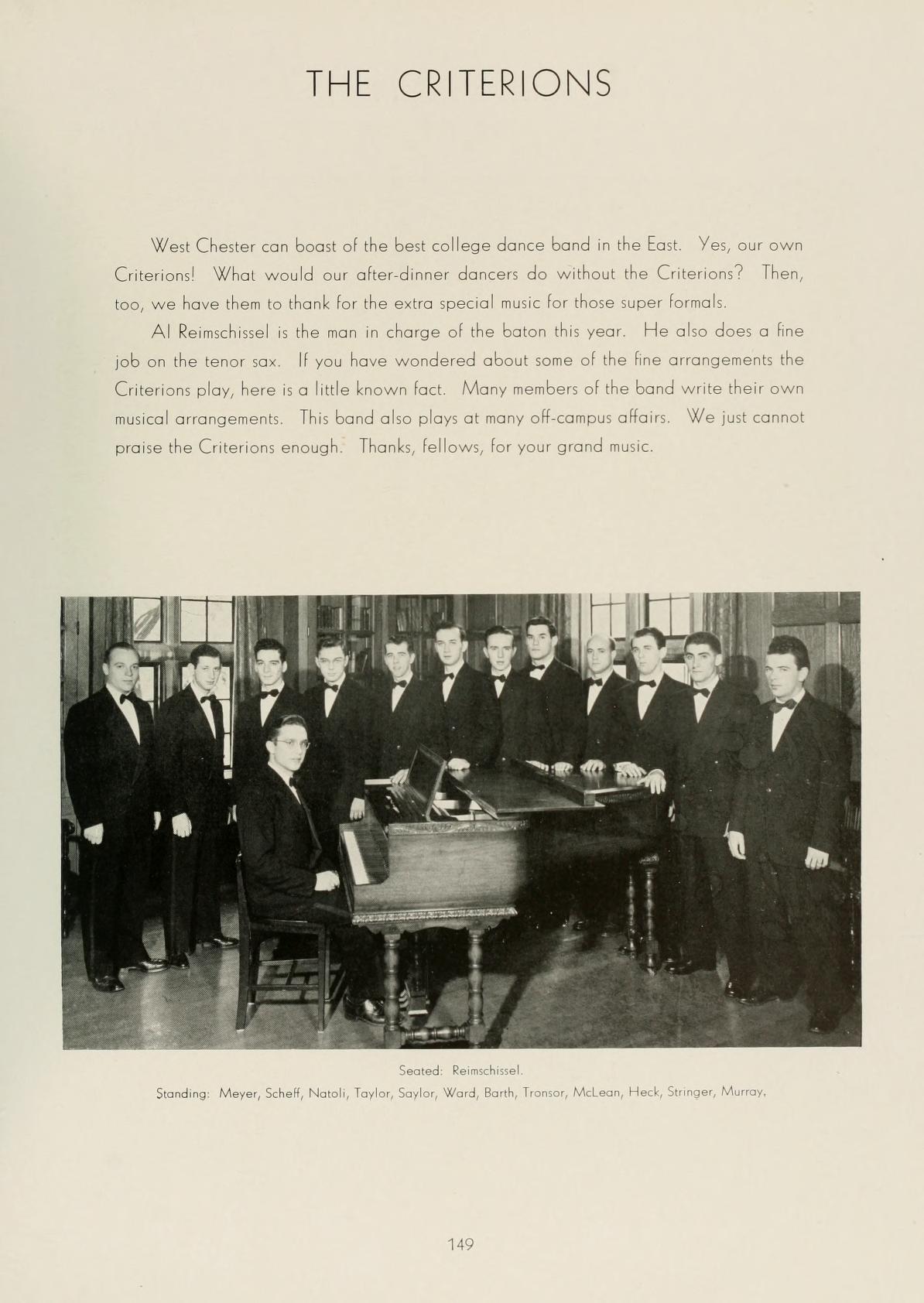   THE CRITERIONS West Chester can boast of the best college dance band in the East. Yes, our own Criterions! What would our after-dinner dancen do without the Criterions? Then, too, we have them to thank for the extra special music for those super formals Al Remschissel is the man in charge of the baton this year. He also does a fine job on the tenor sax. If you have wondered about some of the fine arrangements the Criterions play, here is a little known fact. Many members of the band write their own musical arrangements This band also plays at many off-campus affairs. We just cannot praise the Criterions enough: Thanks, fellows, for your grand music. Seated Rechel Standing Meyer, Sche, Natok, Tarlox, Saylor, Word, Beth, Tron Man, Heck, Stinger, M 149