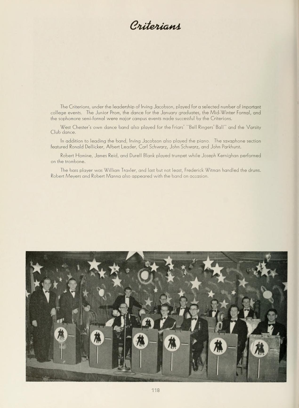   Criterians The Criterions, under the leadership of Irving Jacobson, played for a selected number of important college events The Junior Prom, the dance for the January graduates, the Mid-Winter Formal, and the sophomore semi-formal were major conput events made succesful by the Criterion West Chester's own dance band also played for the Frian Bell Ringers Ball" and the Varsity Club dance. In addition to leading the band, Irving Jacobson aho played the piano. The sophone section featured Ronald Dellicker, Albert Leader, Carl Schwarz, John Schwarz, and John Parkhur Robert Homine, Jones Reid, and Durell Blank played trumpet while Joseph Kernighan performed on the trombone. The bont player was Willias Trader, and last but not least, Frederick Winnan handled the drums Robert Meyers and Robert Marna also appeared with the band on occasion # 118 # #