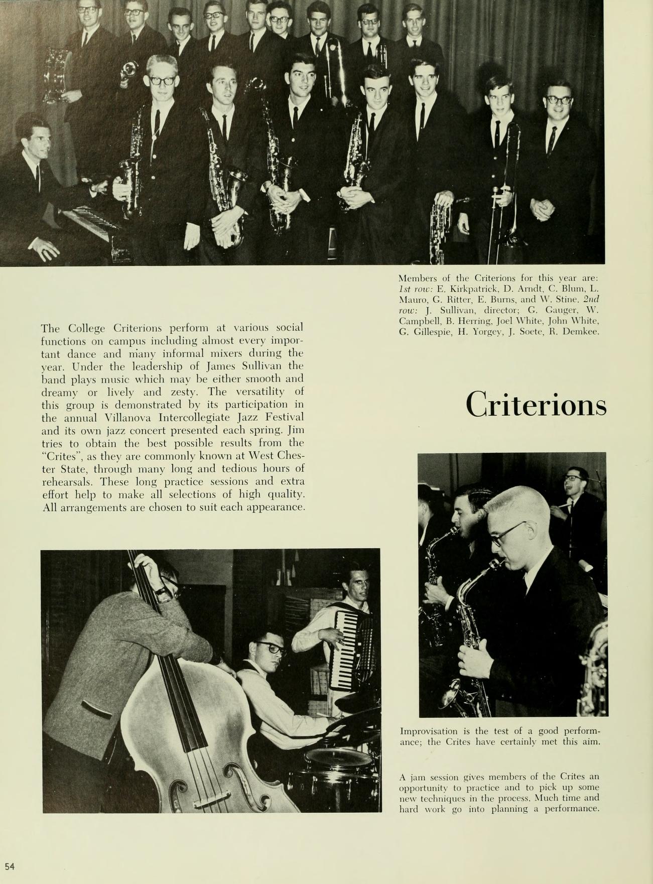   The College Criterions perform at various social functions on campus including almost every impor tant dance and niany informal misers during the year. Under the leadership of James Sullivan the hand plays music which may be either smooth and dreamy or lively and zesty. The versatility of this group is demonstrated by its participation in the annual Villanova Intercollegiate Jazz Festival) and its own jazz concert presented each spring. Jim tries to obtain the best possible results from the "Crites", as they are commonly known at West Ches ter State, through many long and tedious hours of reheanals. These long practice sessions and extra effort help to make all selections of high quality All arrangements are chosen to suit each appearance. It Members of the Criterion for this year are Kirkpatrick, D. Amdt, C. B, L Mato, G. Batter, E. Bors, and W. Stine. 2nd For: 1 Sullivan, lector, C. Cong. W Campbell B. Hng Joel White, John White, G. Gillege, H. Yongy, J. Sorte, R. Demkee Criterions Improvisation is the test of a good perform ance, the Crites have certainly met this aim A ja in vs members of the Cries an pportunity to practice and to pick up some w techniques in the process. Much time and hard work print planning a performance