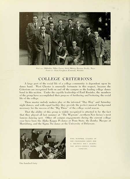  FIXKalda Miller, Fara, Salad, Helig, Perum, Zually, Maya COLLEGE CRITERIONS A large part of the social life of a college community is dependent upon its dance band. West Chester is unusually fortunate in this respect, because the Criterions are recognized both on and off the campus as the leading college dance band in this section. Under the capable leadership of Emil Rusinko, the members of the group have accomplished their purpose of furthering and bettering the social life of the college. These master melody makers play at the informal "Day Hop" and Saturday night dances, and with equal facility they provide the perfect musical background necessary for the success of the "Big Three" of the college social season. That the ability of this group is widely recognized is attested to by the fact that they played all last summer at "The Wigwam", northern New Jersey's most famous dancing spot. Other off campus engagements during the current college year have been the Alpha Kappa Pi dance at Penn State, the Zemba Masque at Harrisburg, and the Sigma Nu dance at the University of Delaware. One hundred forty EMIL RESINS, LEADER OF THE CRITERIONS RISKS FOR A TRUMPET SOU) DURING THE AFTER-INNER KING CONCERT