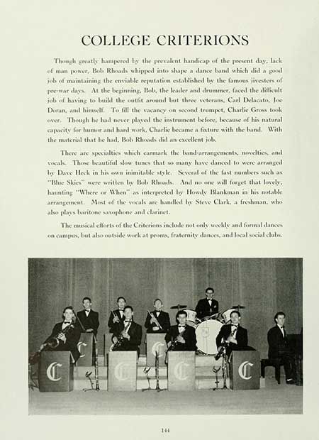   COLLEGE CRITERIONS Though greatly hampered by the prevalent handicap of the present day, lack of man power, Bob Rhoads whipped into shape a dance band which did a good job of maintaining the enviable reputation established by the famous iivesters of pre-war days. At the beginning, Bobs, the leader and drummer, faced the difficult. job of having to build the outfit around but three veterans, Carl Delacato, Joe Doran, and himself. To fill the vacancy on second trumpet, Charlie Gross took over. Though he had never played the instrument before, because of his natural capacity for humor and hard work, Charlie became a fixture with the band. With the material that he had. Bob Rhoads did an excellent job. There are specialties which earmark the band-arrangements, novelties, and vocals. Those beautiful slow tunes that so many have danced to were arranged by Dave Heck in his own inimitable style. Several of the fast numbers such as: "Blue Skies" were written by Bob Rhoads. And no one will forget that lovely. haunting "Where or When" as interpreted by Howdy Blankman in his notable arrangement. Most of the vocals are handled by Steve Clark, a freshman, whol also plays baritone saxophone and clarinet. The musical efforts of the Criterions include not only weekly and formal dances on campus, but also outside work at proms, fraternity dances, and local social clubs. C 144