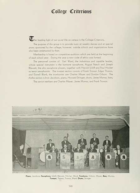   College Criterions The leading light of our social life on campus is the College Criteriont The purpose of this group is to provide music of weekly dances and at special proms sponsored by the college, however, outside schools and organizations have also been entertained by them, Membership is based on competitive auditions which are held at the beginning of each school year. During the year a new code of ethics was foreed. The personnel consists of Earl Ward, the industrious and capable leader, whose special instrument is the baritone saxophone, August Natoli and Joseph Blewett, the alto saxophone players, together with Harold Schilf and Poul Hocker as tenor saxophonists. The trumpet section consists of Frank Trosor, Edgar Thomas, and Durrell Blank, the trombonists are Charles Mayer and Gordon Gibson. The rhythm section is Irvin Jacobson, piano, Howard Stringer, drum, Jane Murray, ban The senior members are Charles Mayer, Jones Murray, and Frank Tronsor. € ob Plans, Jacobson, Saxophone, Schi, lewer, Hocker, Ward Trombone, Gibson, Mover, Bou, Mu Trumpet, The Tromer, Bank Drums, Singer 146