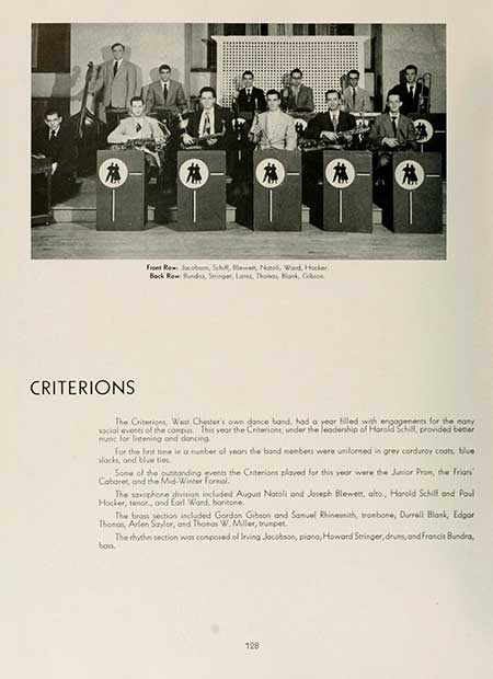   # 蕉 # # # CRITERIONS Front Row Jacobson, Schult, N, Ward, Hocker, Back Row Hund, Stringer, Land, Thomas, Blank, G The Criterions, West Chester's own dance band, had a year filled with engagements for the many social events of the comput. This year the Criterions, under the leadership of Harold Schill, provided better munc for listening and dancing For the first time in a number of years the band members were uniformed in grey corduroy coats, blue slacks, and blue ties Some of the outstanding events the Criterions played for this year were the Junior Prom, the Friars Cabaret, and the Mid-Winter Formal. The saxophone division included August Notoli and Joseph Blewett, alto, Harold Schilf and Poul Hocker, tenor, and Earl Word, baritone. The brass section included Gordon Gibson and Samuel Rhinesmith, trombone, Durrell Blank, Edgar Thonas, Arlen Saylor, and Thomas W. Miller, trumpet bon. The rhythm section was composed of Irving Jacobson, piano, Howard Stringer, drums, and Francis Bundra, 128