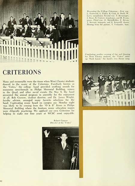   42 CRITERIONS Many and memorable were the times when West Chester students danced to the music of the Criterions Familiarly known as the "Crites," the college band provided soothing sounds for numerous semi-formals in Philips Memorial Building, mixers in the Quad, and other social events. On May 9, the band presented the annual program in assembly for the enjoyment of all. Bob Curnow, student director, and Dr. James Wright, faculty advisor, arranged many favorite selections for the band Captivating music heard on campus any Monday night was likely to be coming from the "O & B" Room in Philips Memorial Building where the fourteen music education majors were diligently practicing. We applaud our own Criterions for helping to make our four years at WCSC most enjoyable. Robert Curnow Director of the "C" Presenting the College Criterion-First o L. Eastwood, L. Fiber, R. Cisk, R. Diehl, W Laws, saxophones Second row T. Beuninger, J. Stone, R. Crow, tromboos, and H. Evans Third E. Michellelder, F. Becan, J Stewart, trungets, and R. Brineeld, ma Mining from the picture, T. Verlander, bass Coocuting the evening of fun and dancing for West Chester students the "Crites strike up "Toli Local," the band's on theme song