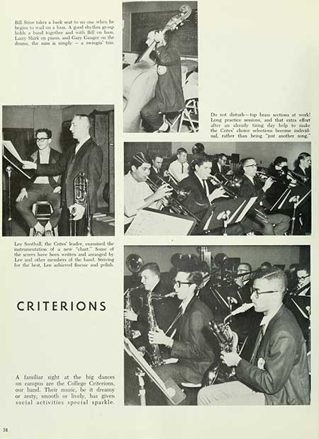   38 Bill Stine takes a hack seat to no one when be begins to wall on a ban. A good rhythms group holds a band together and with Bill en la Larry Shirk on plan, and Gary Gauger on the drums, the sun is singly swings too Lee Southall, the Crite leader, examined the instrummutation of a new "chart." Some of the seres have been written and arranged by Lee and other members of the band. Striving for the best, Lee achieved finesse and polish CRITERIONS A familiar sight at the big dances on campus are the College Criterions, our band. Their music, be it dreamy or zesty, smooth or lively, has given social activities special sparkle. Do not disturb-top bean sections at work! Long practice sessions, and that extra effort after an already tiring day help to make the Cotes choice selection beccese individ ual, rather than being "t another song"
