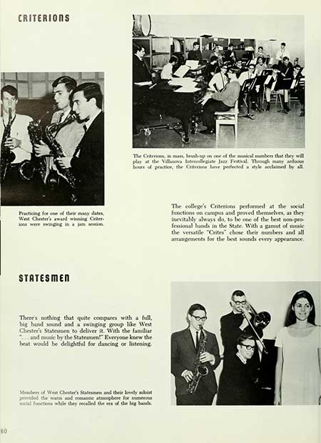   80 CRITERIONS The Criterions, in mass, brush-up on one of the musical numbers that they will play at the Villanova Intercollegiate Jazz Festival. Through many arduous hours of practice, the Criterions have perfected a style acclaimed by all. Practicing for one of their many dates, West Chester's award winning Criter ons were swinging in a jam session. The college's Criterions performed at the social functions on campus and proved themselves, as they inevitably always do, to be one of the best non-pro- fessional bands in the State. With a gamut of music the versatile "Crites" chose their numbers and all arrangements for the best sounds every appearance. STATESMEN There's nothing that quite compares with a full, big band sound and a swinging group like West Chester's Statesmen to deliver it. With the familiar ...and music by the Statesmen! Everyone knew the beat would be delightful for dancing or listening. Members of West Chester's Statesmen and their lovely soloist provided the warm and romantic atmosphere for numerous social functions while they recalled the era of the big bands.