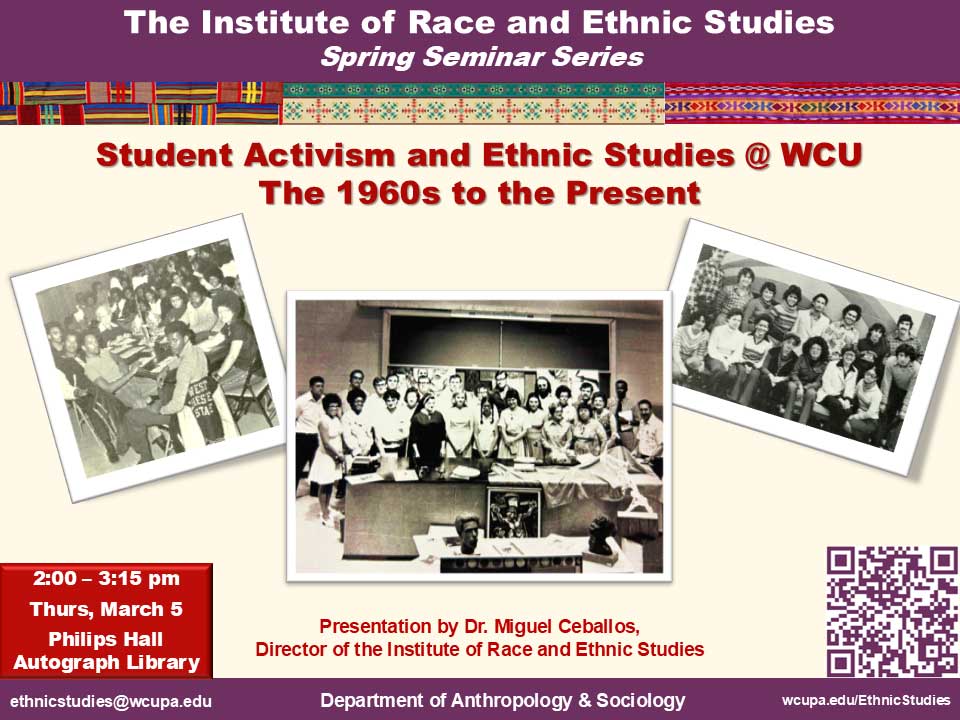 The Institute of Race and Ethnic Studies Spring Seminar Series Student Activism and Ethnic Studies @ WCU The 1960s to the Present. 2:00 - 3:15 pm Thurs, March 5 Philips Hall Autograph Library. Presentation by Dr. Miguel Ceballos, Director of the Institute of Race and Ethnic Studies. ethnicstudies@wcupa.edu